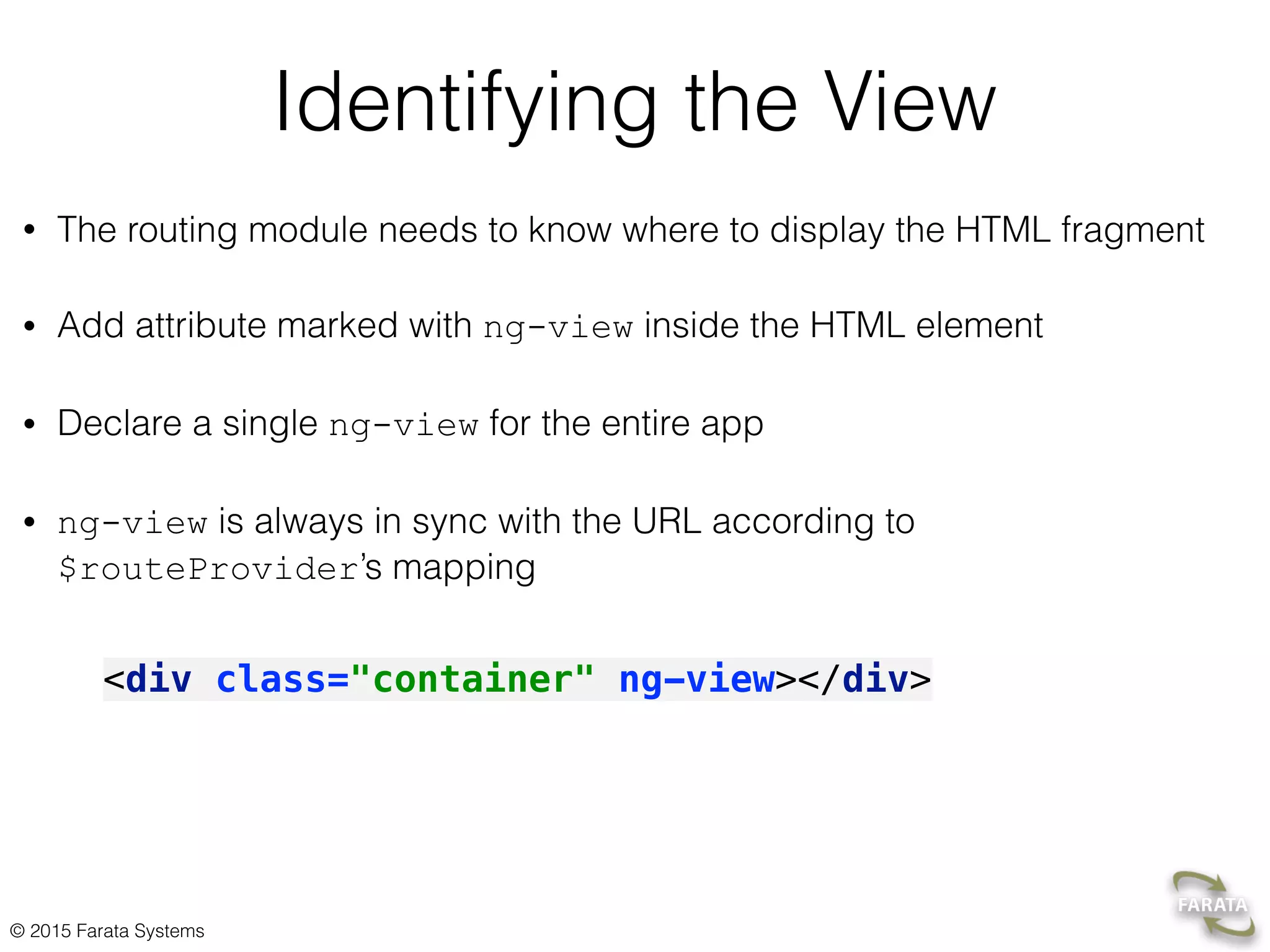© 2015 Farata Systems
Identifying the View
• The routing module needs to know where to display the HTML fragment
• Add attribute marked with ng-view inside the HTML element
• Declare a single ng-view for the entire app
• ng-view is always in sync with the URL according to
$routeProvider’s mapping
<div class="container" ng-view></div>
 
