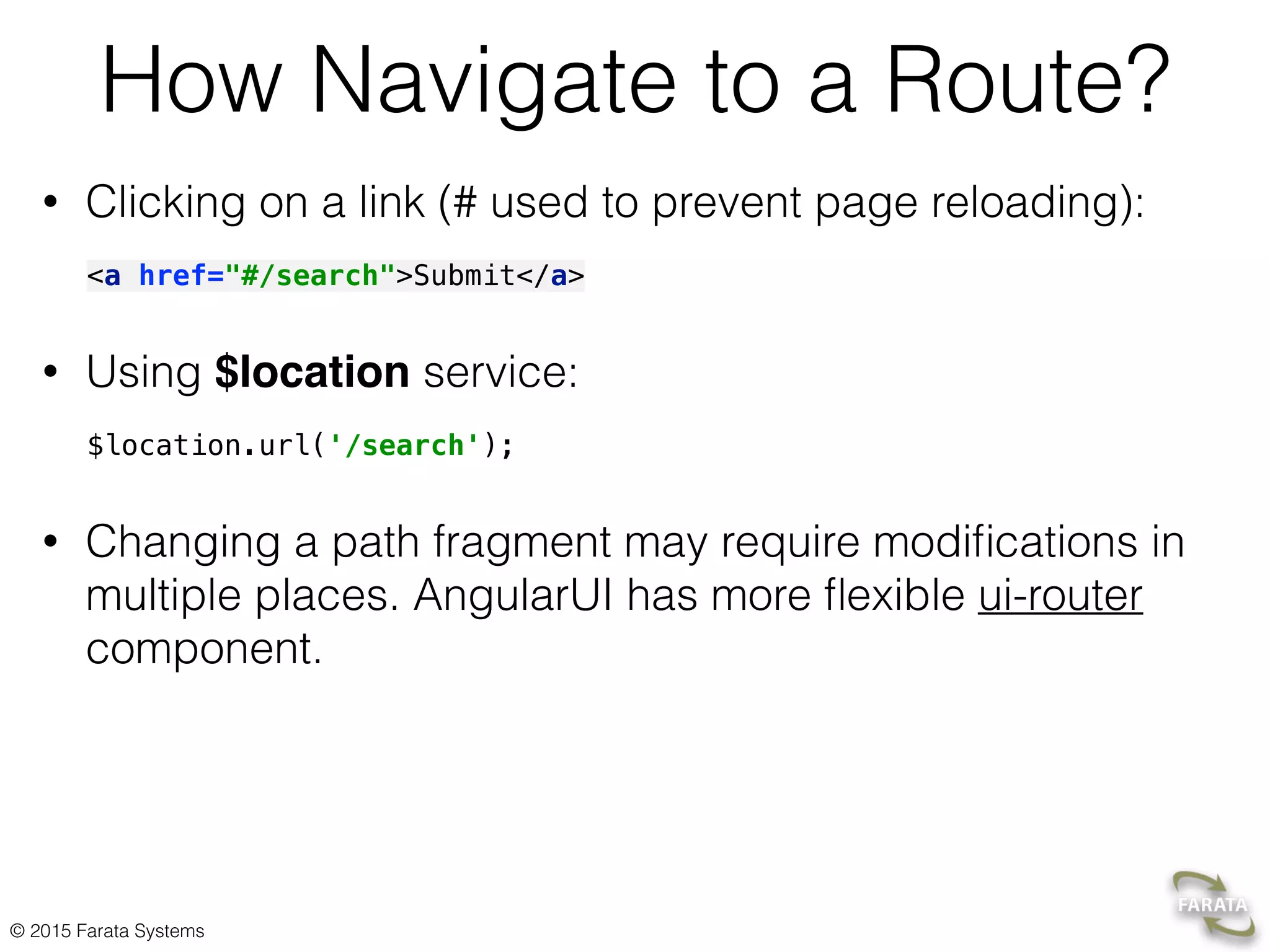 © 2015 Farata Systems
How Navigate to a Route?
• Clicking on a link (# used to prevent page reloading):
<a href="#/search">Submit</a>
• Using $location service:
$location.url('/search');
• Changing a path fragment may require modiﬁcations in
multiple places. AngularUI has more ﬂexible ui-router
component.
 