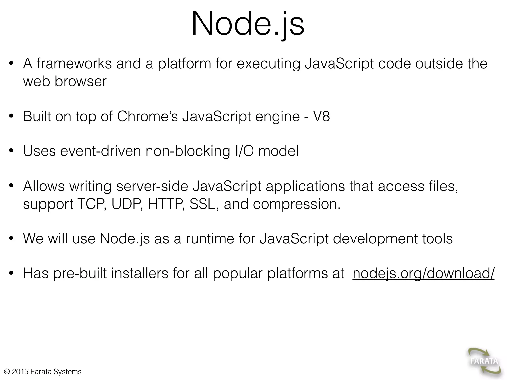 © 2015 Farata Systems
Node.js
• A frameworks and a platform for executing JavaScript code outside the
web browser
• Built on top of Chrome’s JavaScript engine - V8
• Uses event-driven non-blocking I/O model
• Allows writing server-side JavaScript applications that access ﬁles,
support TCP, UDP, HTTP, SSL, and compression.
• We will use Node.js as a runtime for JavaScript development tools
• Has pre-built installers for all popular platforms at nodejs.org/download/
 