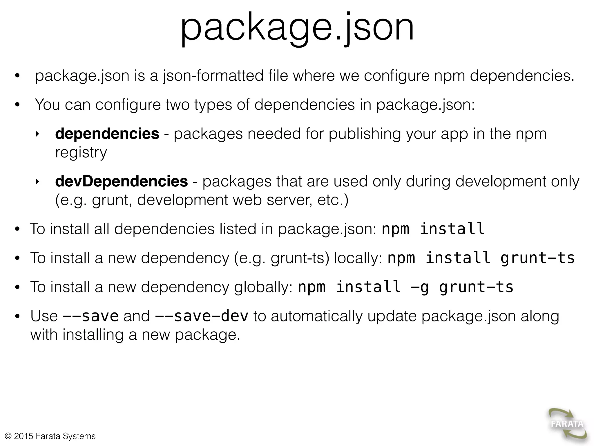 © 2015 Farata Systems
package.json
• package.json is a json-formatted ﬁle where we conﬁgure npm dependencies.
• You can conﬁgure two types of dependencies in package.json:
‣ dependencies - packages needed for publishing your app in the npm
registry
‣ devDependencies - packages that are used only during development only
(e.g. grunt, development web server, etc.)
• To install all dependencies listed in package.json: npm install
• To install a new dependency (e.g. grunt-ts) locally: npm install grunt-ts
• To install a new dependency globally: npm install -g grunt-ts
• Use --save and --save-dev to automatically update package.json along
with installing a new package.
 