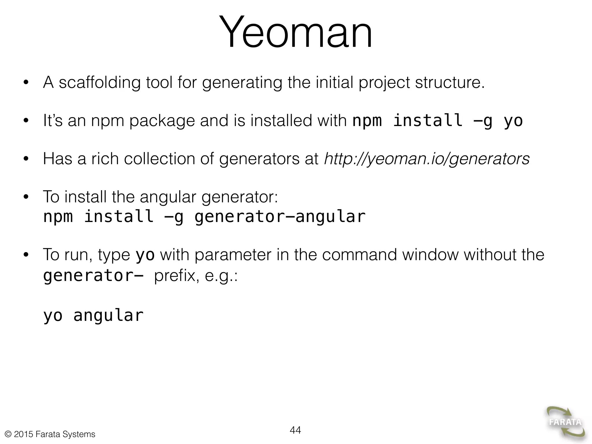 © 2015 Farata Systems
Yeoman
• A scaffolding tool for generating the initial project structure.
• It’s an npm package and is installed with npm install -g yo
• Has a rich collection of generators at http://yeoman.io/generators
• To install the angular generator:  
npm install -g generator-angular
• To run, type yo with parameter in the command window without the
generator- preﬁx, e.g.: 
 
yo angular
44
 