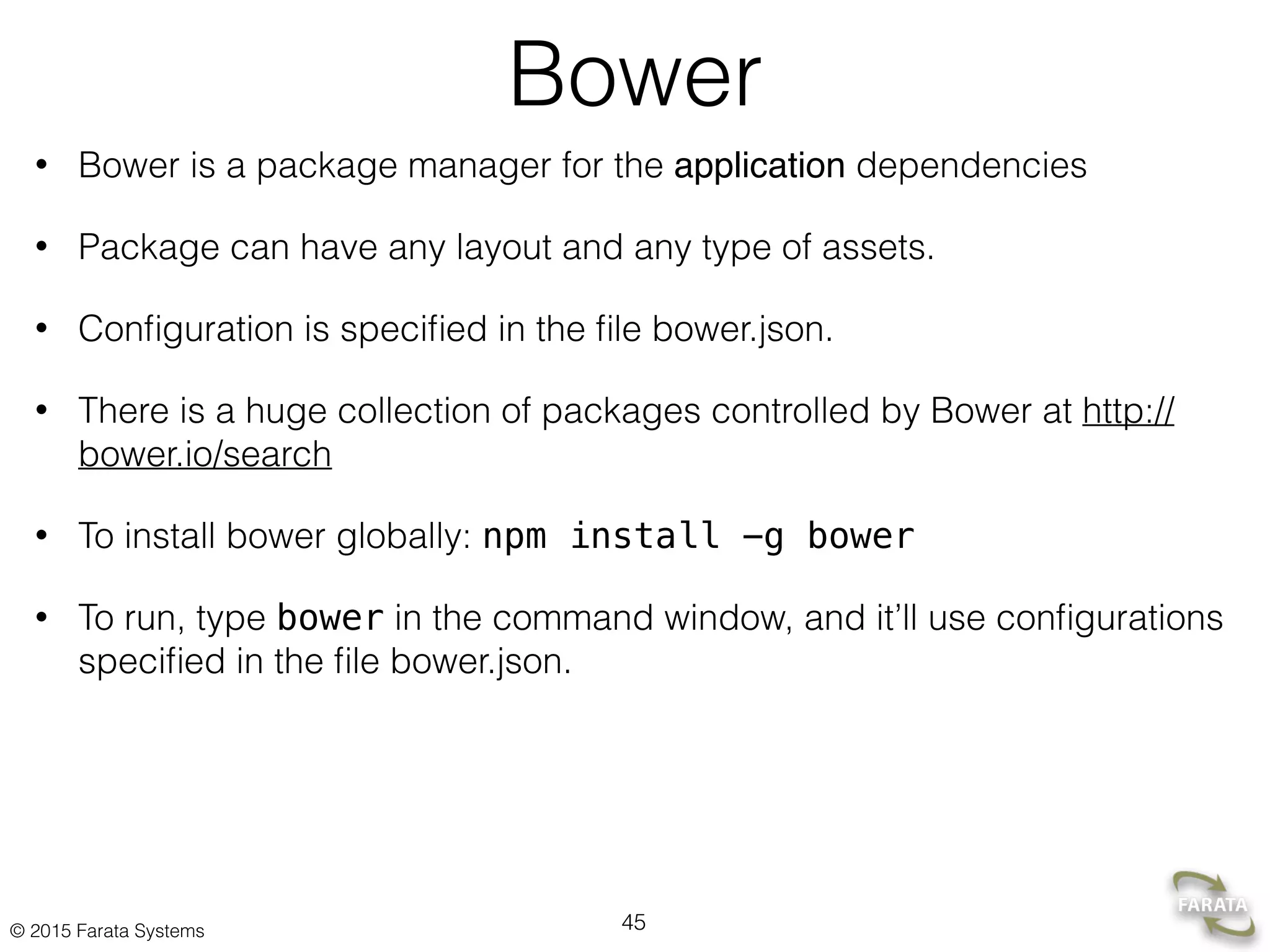© 2015 Farata Systems
Bower
• Bower is a package manager for the application dependencies
• Package can have any layout and any type of assets.
• Conﬁguration is speciﬁed in the ﬁle bower.json.
• There is a huge collection of packages controlled by Bower at http://
bower.io/search
• To install bower globally: npm install -g bower
• To run, type bower in the command window, and it’ll use conﬁgurations
speciﬁed in the ﬁle bower.json.
45
 