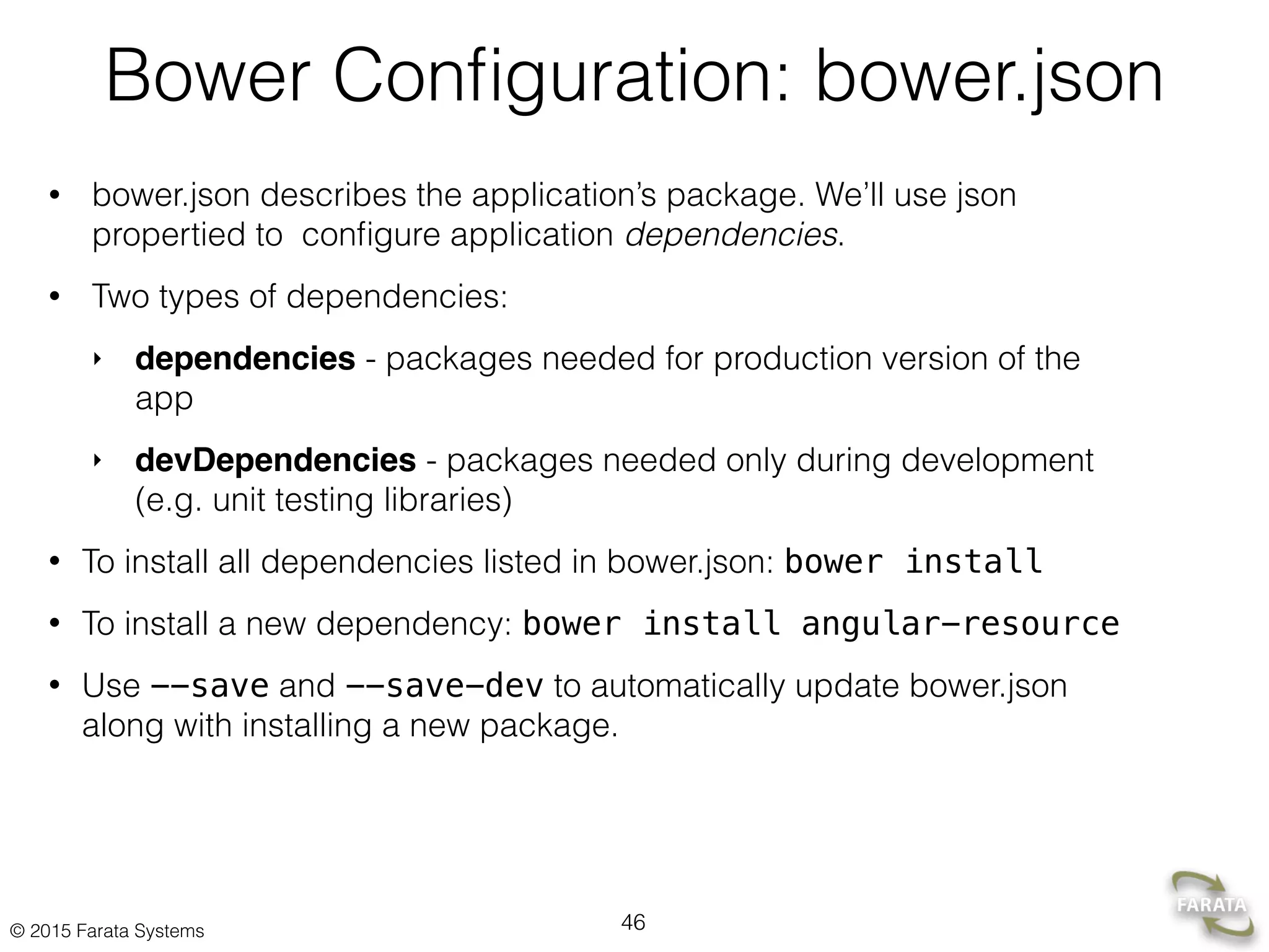 © 2015 Farata Systems
Bower Conﬁguration: bower.json
• bower.json describes the application’s package. We’ll use json
propertied to conﬁgure application dependencies.
• Two types of dependencies:
‣ dependencies - packages needed for production version of the
app
‣ devDependencies - packages needed only during development
(e.g. unit testing libraries)
• To install all dependencies listed in bower.json: bower install
• To install a new dependency: bower install angular-resource
• Use --save and --save-dev to automatically update bower.json
along with installing a new package.
46
 