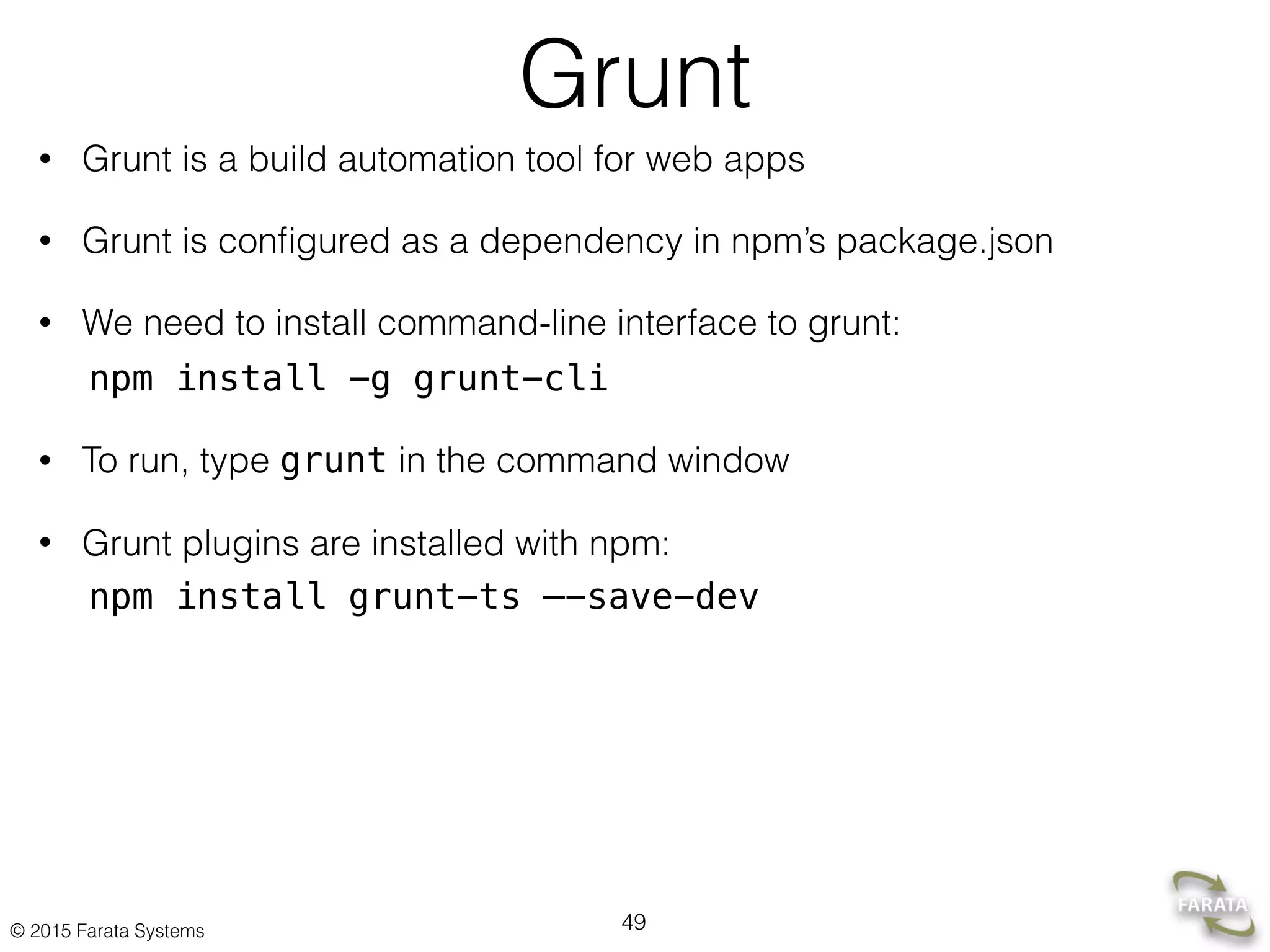 © 2015 Farata Systems
Grunt
• Grunt is a build automation tool for web apps
• Grunt is conﬁgured as a dependency in npm’s package.json
• We need to install command-line interface to grunt:
npm install -g grunt-cli
• To run, type grunt in the command window
• Grunt plugins are installed with npm:
npm install grunt-ts —-save-dev
49
 