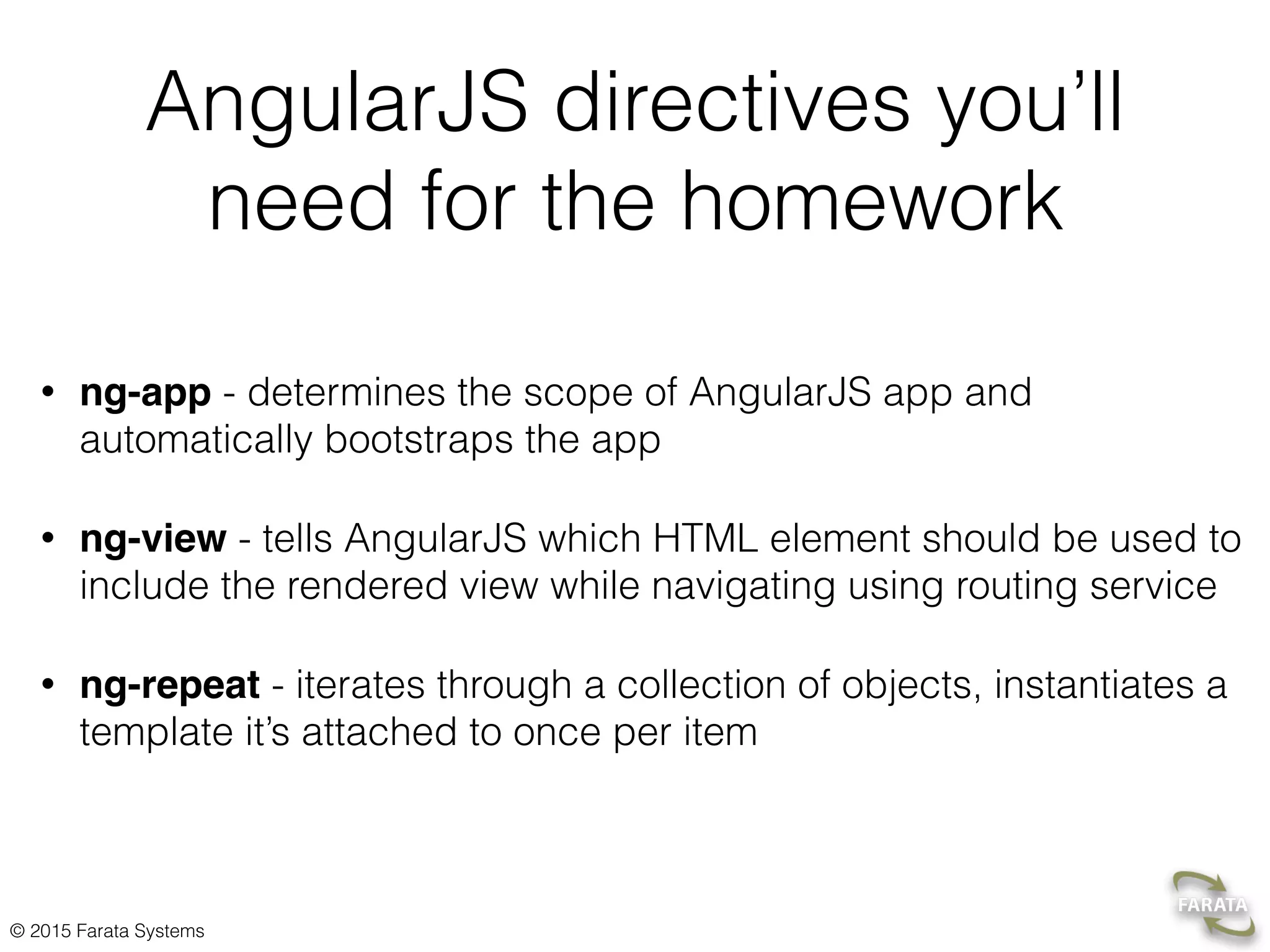 © 2015 Farata Systems
AngularJS directives you’ll
need for the homework
• ng-app - determines the scope of AngularJS app and
automatically bootstraps the app
• ng-view - tells AngularJS which HTML element should be used to
include the rendered view while navigating using routing service
• ng-repeat - iterates through a collection of objects, instantiates a
template it’s attached to once per item
 