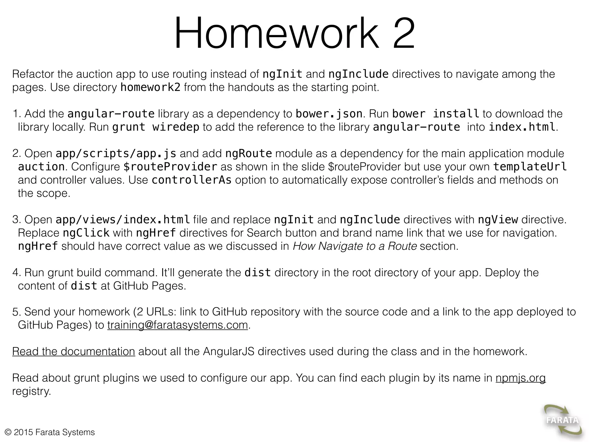 © 2015 Farata Systems
Homework 2
Refactor the auction app to use routing instead of ngInit and ngInclude directives to navigate among the
pages. Use directory homework2 from the handouts as the starting point.
1. Add the angular-route library as a dependency to bower.json. Run bower install to download the
library locally. Run grunt wiredep to add the reference to the library angular-route into index.html.
2. Open app/scripts/app.js and add ngRoute module as a dependency for the main application module
auction. Conﬁgure $routeProvider as shown in the slide $routeProvider but use your own templateUrl
and controller values. Use controllerAs option to automatically expose controller’s ﬁelds and methods on
the scope.
3. Open app/views/index.html ﬁle and replace ngInit and ngInclude directives with ngView directive.
Replace ngClick with ngHref directives for Search button and brand name link that we use for navigation.
ngHref should have correct value as we discussed in How Navigate to a Route section.
4. Run grunt build command. It’ll generate the dist directory in the root directory of your app. Deploy the
content of dist at GitHub Pages.
5. Send your homework (2 URLs: link to GitHub repository with the source code and a link to the app deployed to
GitHub Pages) to training@faratasystems.com.
Read the documentation about all the AngularJS directives used during the class and in the homework.
Read about grunt plugins we used to conﬁgure our app. You can ﬁnd each plugin by its name in npmjs.org
registry.
 