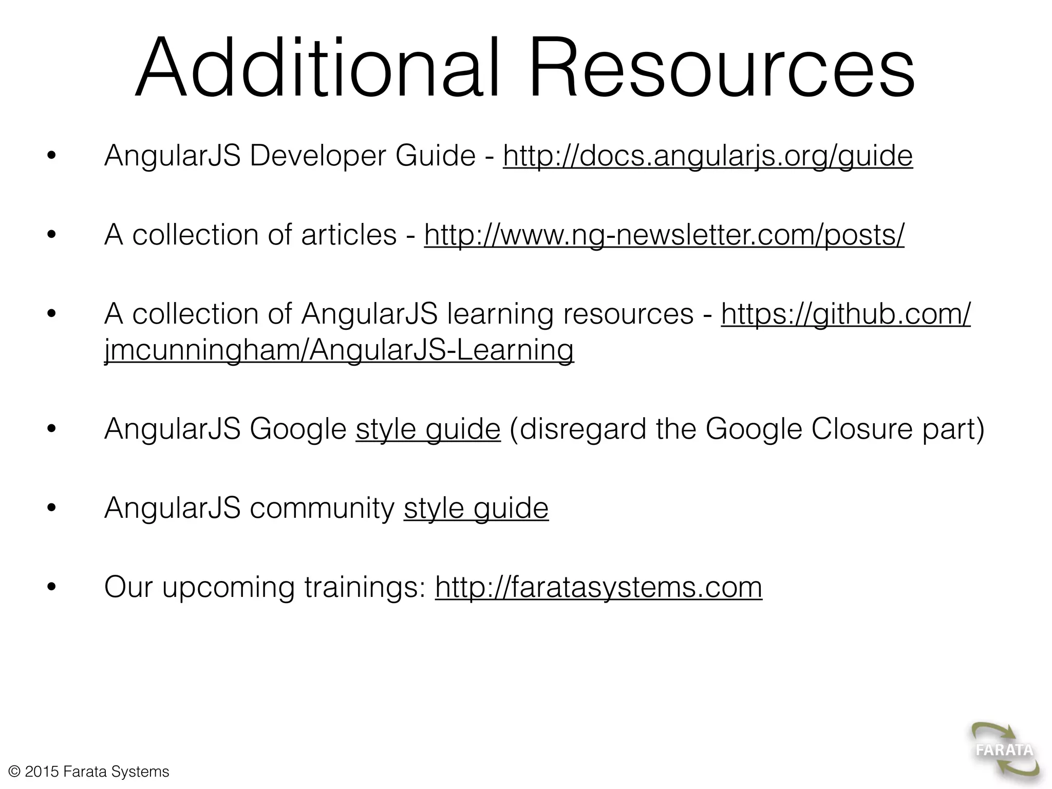 © 2015 Farata Systems
Additional Resources
• AngularJS Developer Guide - http://docs.angularjs.org/guide
• A collection of articles - http://www.ng-newsletter.com/posts/
• A collection of AngularJS learning resources - https://github.com/
jmcunningham/AngularJS-Learning
• AngularJS Google style guide (disregard the Google Closure part)
• AngularJS community style guide
• Our upcoming trainings: http://faratasystems.com
 