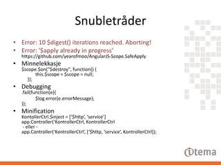 Snubletråder
• Error: 10 $digest() iterations reached. Aborting!
• Error: '$apply already in progress‘
https://github.com/yearofmoo/AngularJS-Scope.SafeApply

• Minnelekkasje

$scope.$on("$destroy", function() {
this.$scope = $scope = null;
});

• Debugging

.fail(function(e){
$log.error(e.errorMessage);
});

• Minification

KontollerCtrl.$inject = [‘$http’, ‘service’]
app.Controller(‘KontrollerCtrl, KontrollerCtrl
- eller app.Controller(‘KontrollerCtrl’, [‘$http, ‘service’, KontrollerCtrl]);

 