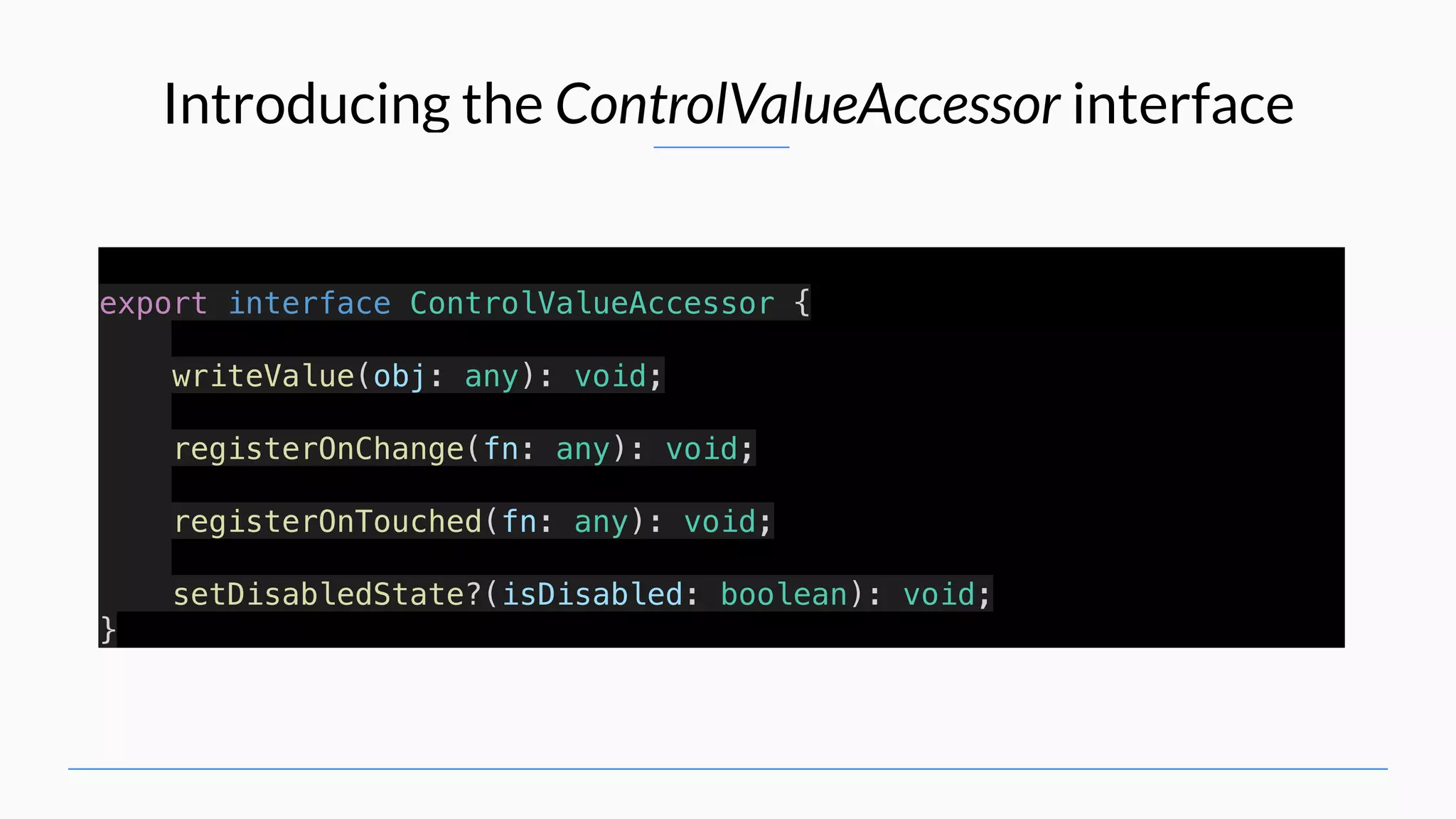 Introducing the ControlValueAccessor interface export interface ControlValueAccessor { writeValue(obj: any): void; registerOnChange(fn: any): void; registerOnTouched(fn: any): void; setDisabledState?(isDisabled: boolean): void; } 
