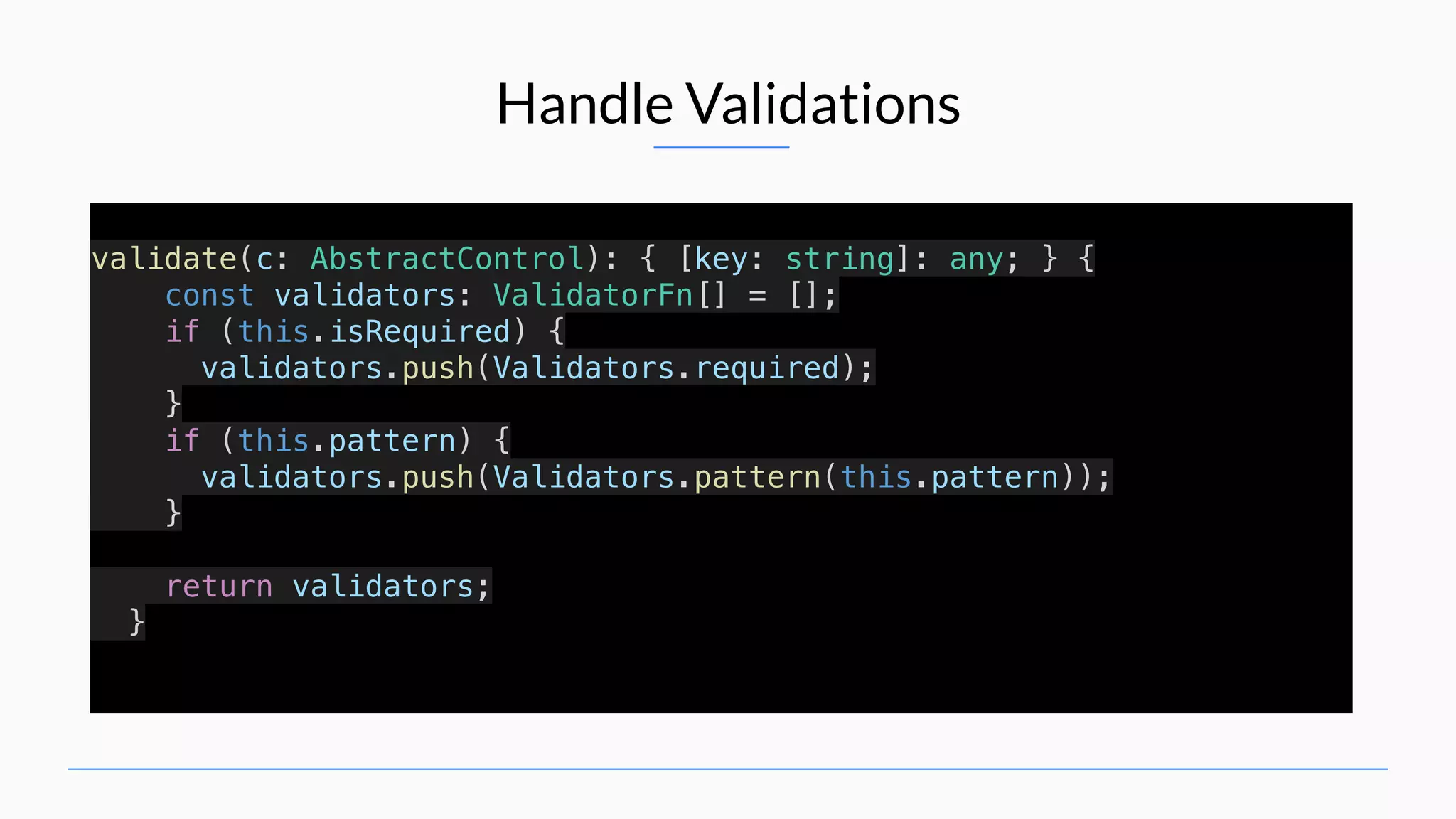 Handle Validations validate(c: AbstractControl): { [key: string]: any; } { const validators: ValidatorFn[] = []; if (this.isRequired) { validators.push(Validators.required); } if (this.pattern) { validators.push(Validators.pattern(this.pattern)); } return validators; } 