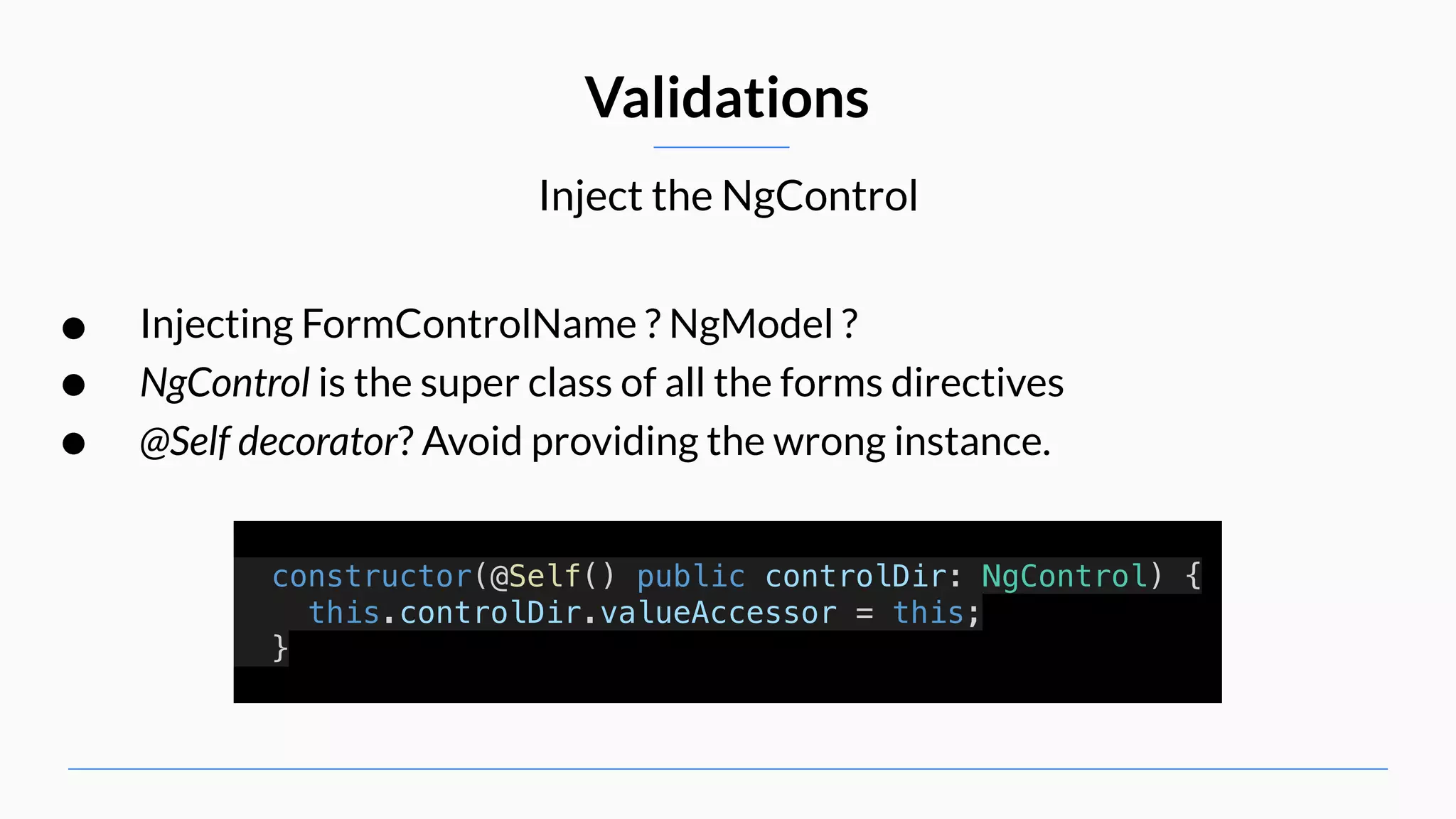 Inject the NgControl Validations • Injecting FormControlName ? NgModel ? • NgControl is the super class of all the forms directives • @Self decorator? Avoid providing the wrong instance. constructor(@Self() public controlDir: NgControl) { this.controlDir.valueAccessor = this; } 