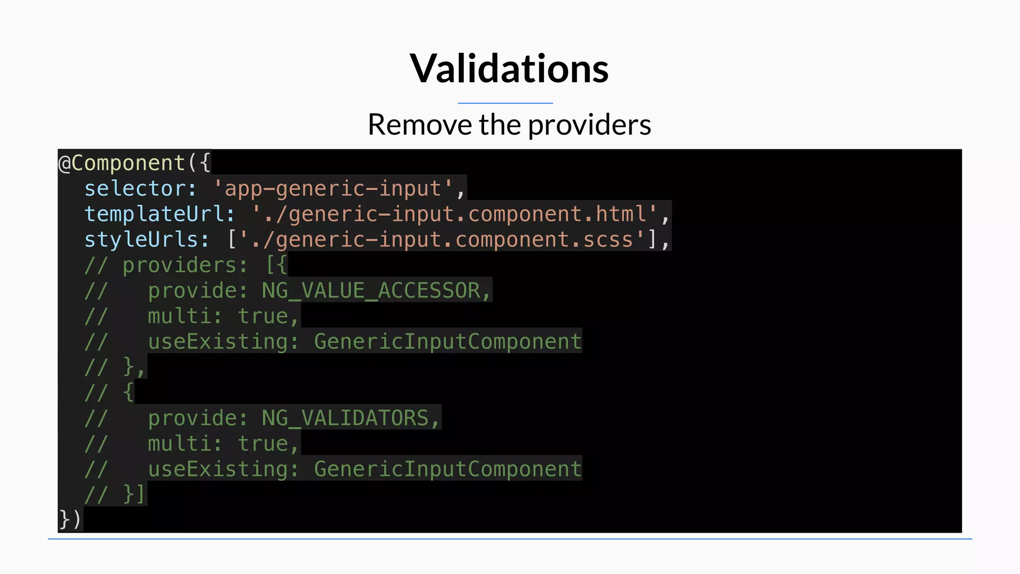 Remove the providers Validations @Component({ selector: 'app-generic-input', templateUrl: './generic-input.component.html', styleUrls: ['./generic-input.component.scss'], // providers: [{ // provide: NG_VALUE_ACCESSOR, // multi: true, // useExisting: GenericInputComponent // }, // { // provide: NG_VALIDATORS, // multi: true, // useExisting: GenericInputComponent // }] }) 