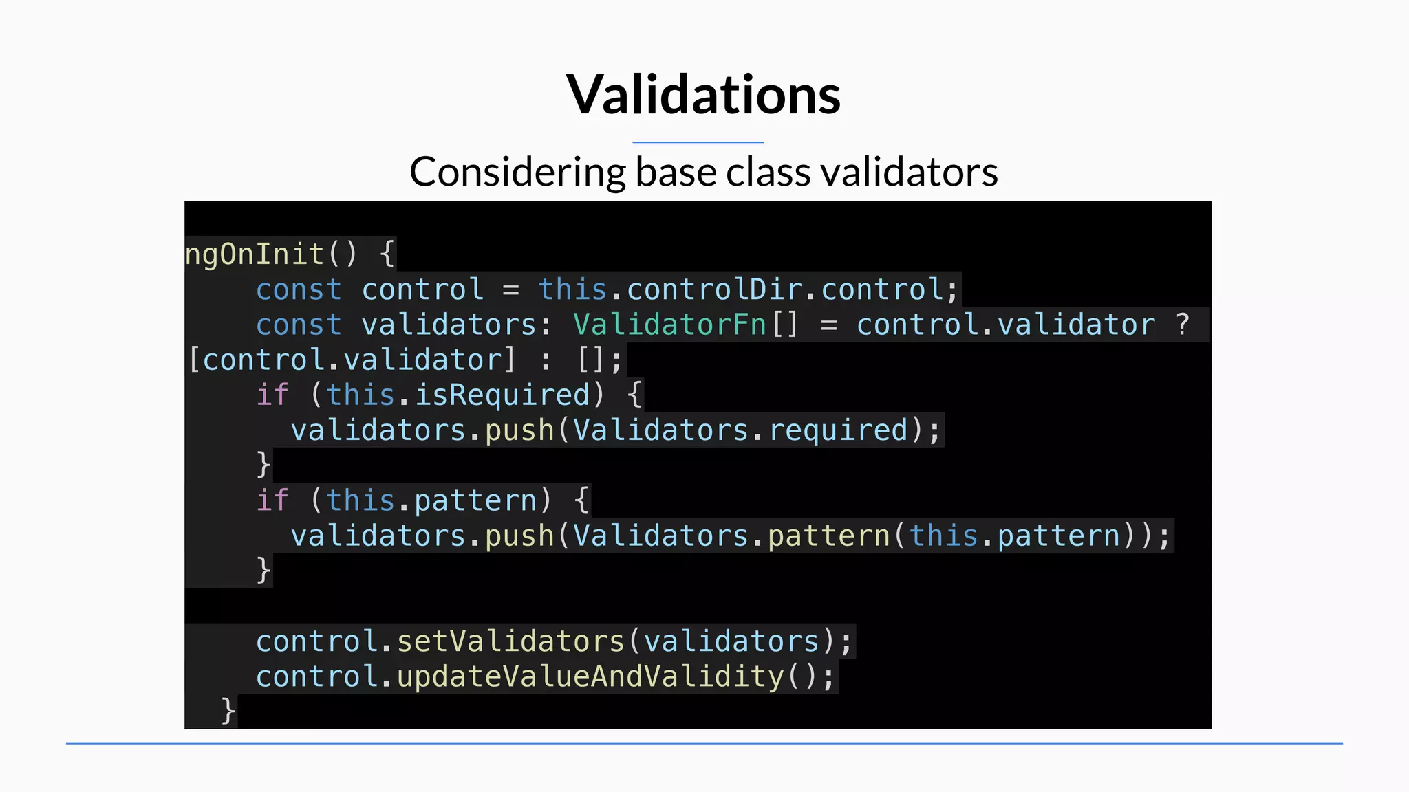 Considering base class validators Validations ngOnInit() { const control = this.controlDir.control; const validators: ValidatorFn[] = control.validator ? [control.validator] : []; if (this.isRequired) { validators.push(Validators.required); } if (this.pattern) { validators.push(Validators.pattern(this.pattern)); } control.setValidators(validators); control.updateValueAndValidity(); } 