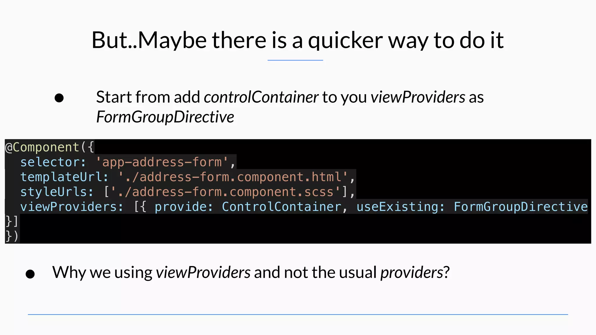But..Maybe there is a quicker way to do it • Start from add controlContainer to you viewProviders as FormGroupDirective @Component({ selector: 'app-address-form', templateUrl: './address-form.component.html', styleUrls: ['./address-form.component.scss'], viewProviders: [{ provide: ControlContainer, useExisting: FormGroupDirective }] }) • Why we using viewProviders and not the usual providers? 