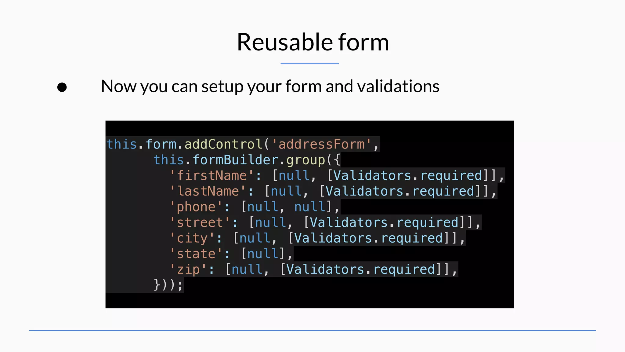 Reusable form • Now you can setup your form and validations this.form.addControl('addressForm', this.formBuilder.group({ 'firstName': [null, [Validators.required]], 'lastName': [null, [Validators.required]], 'phone': [null, null], 'street': [null, [Validators.required]], 'city': [null, [Validators.required]], 'state': [null], 'zip': [null, [Validators.required]], })); 