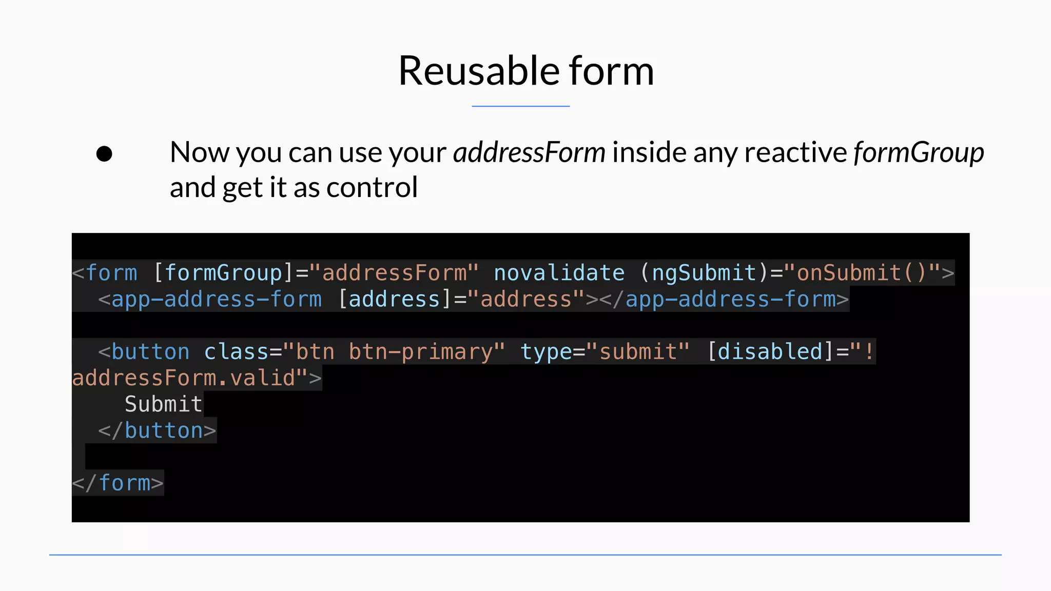 Reusable form • Now you can use your addressForm inside any reactive formGroup and get it as control <form [formGroup]="addressForm" novalidate (ngSubmit)="onSubmit()"> <app-address-form [address]="address"></app-address-form> <button class="btn btn-primary" type="submit" [disabled]="! addressForm.valid"> Submit </button> </form> 