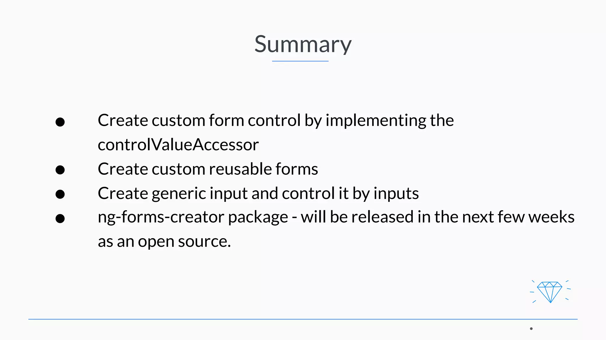 Summary • Create custom form control by implementing the controlValueAccessor • Create custom reusable forms • Create generic input and control it by inputs • ng-forms-creator package - will be released in the next few weeks as an open source. 