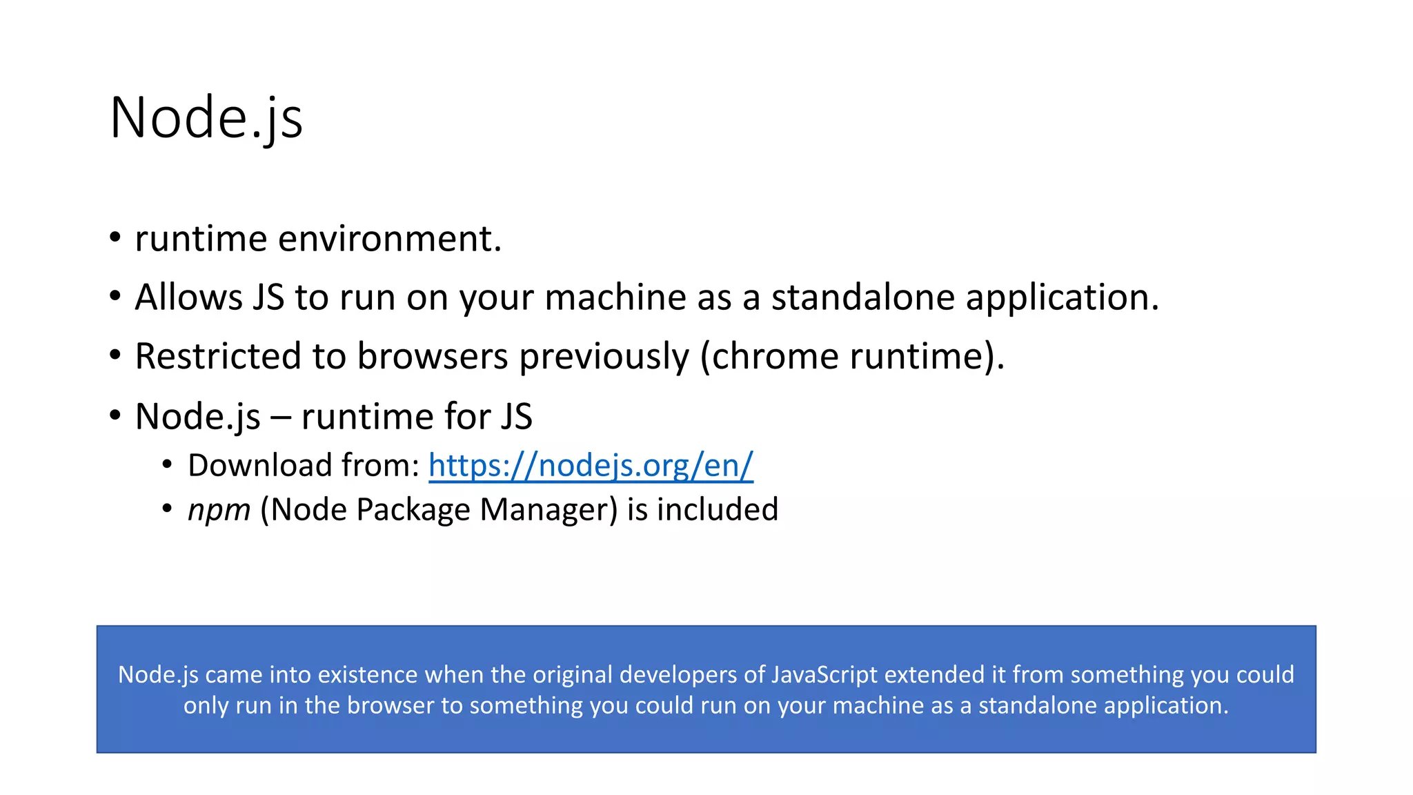 Node.js • runtime environment. • Allows JS to run on your machine as a standalone application. • Restricted to browsers previously (chrome runtime). • Node.js – runtime for JS • Download from: https://nodejs.org/en/ • npm (Node Package Manager) is included Node.js came into existence when the original developers of JavaScript extended it from something you could only run in the browser to something you could run on your machine as a standalone application. 
