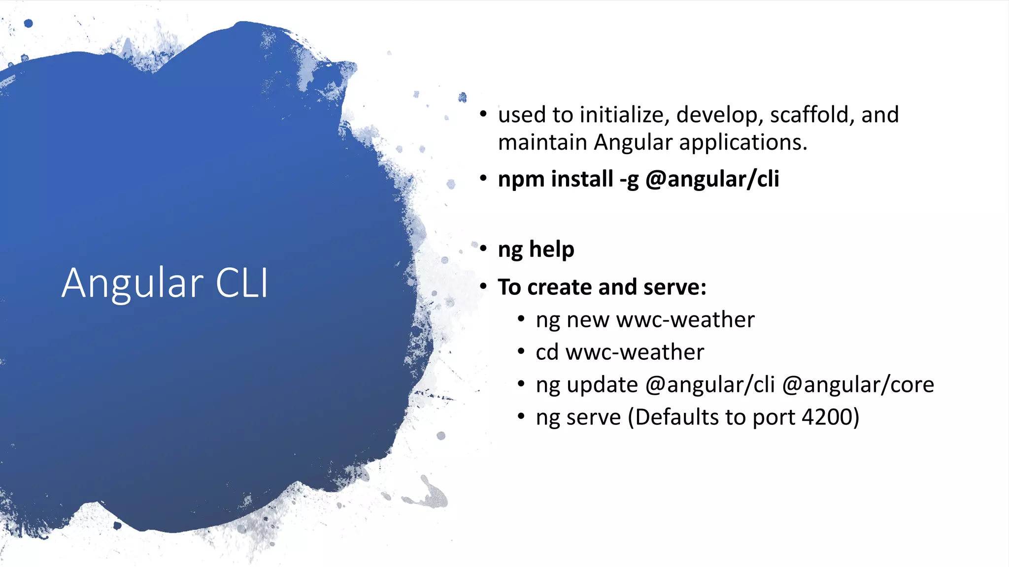 Angular CLI • used to initialize, develop, scaffold, and maintain Angular applications. • npm install -g @angular/cli • ng help • To create and serve: • ng new wwc-weather • cd wwc-weather • ng update @angular/cli @angular/core • ng serve (Defaults to port 4200) 