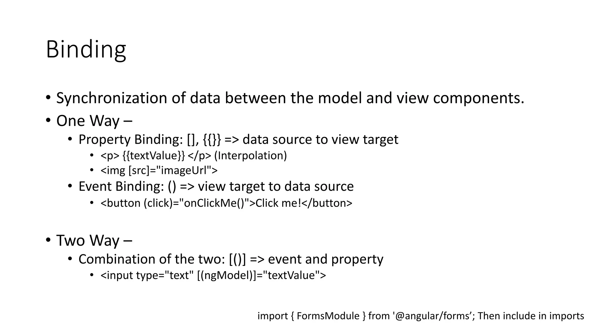 Binding • Synchronization of data between the model and view components. • One Way – • Property Binding: [], {{}} => data source to view target • <p> {{textValue}} </p> (Interpolation) • <img [src]="imageUrl"> • Event Binding: () => view target to data source • <button (click)="onClickMe()">Click me!</button> • Two Way – • Combination of the two: [()] => event and property • <input type="text" [(ngModel)]="textValue"> import { FormsModule } from '@angular/forms’; Then include in imports 