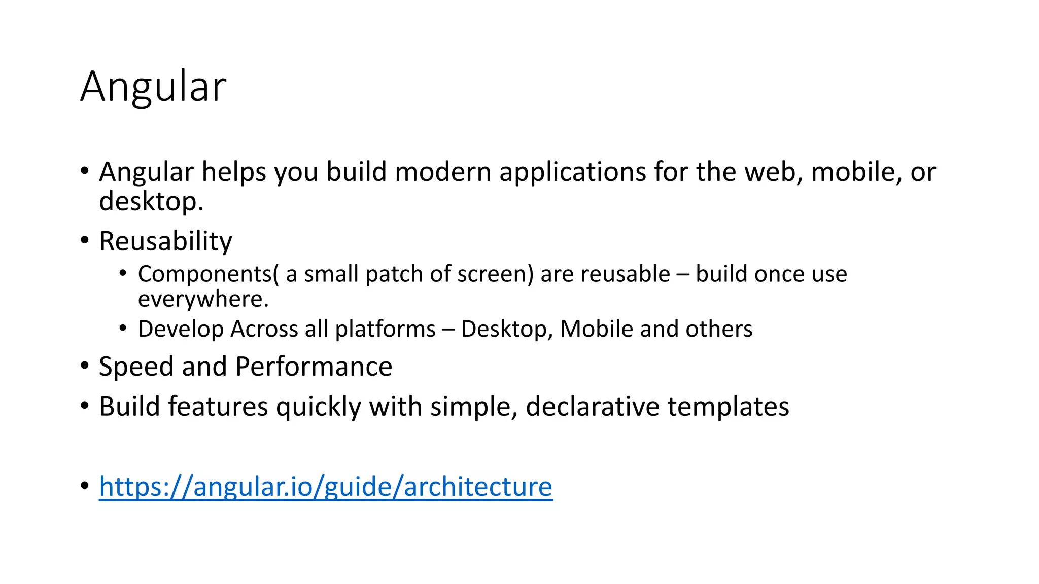 Angular • Angular helps you build modern applications for the web, mobile, or desktop. • Reusability • Components( a small patch of screen) are reusable – build once use everywhere. • Develop Across all platforms – Desktop, Mobile and others • Speed and Performance • Build features quickly with simple, declarative templates • https://angular.io/guide/architecture 