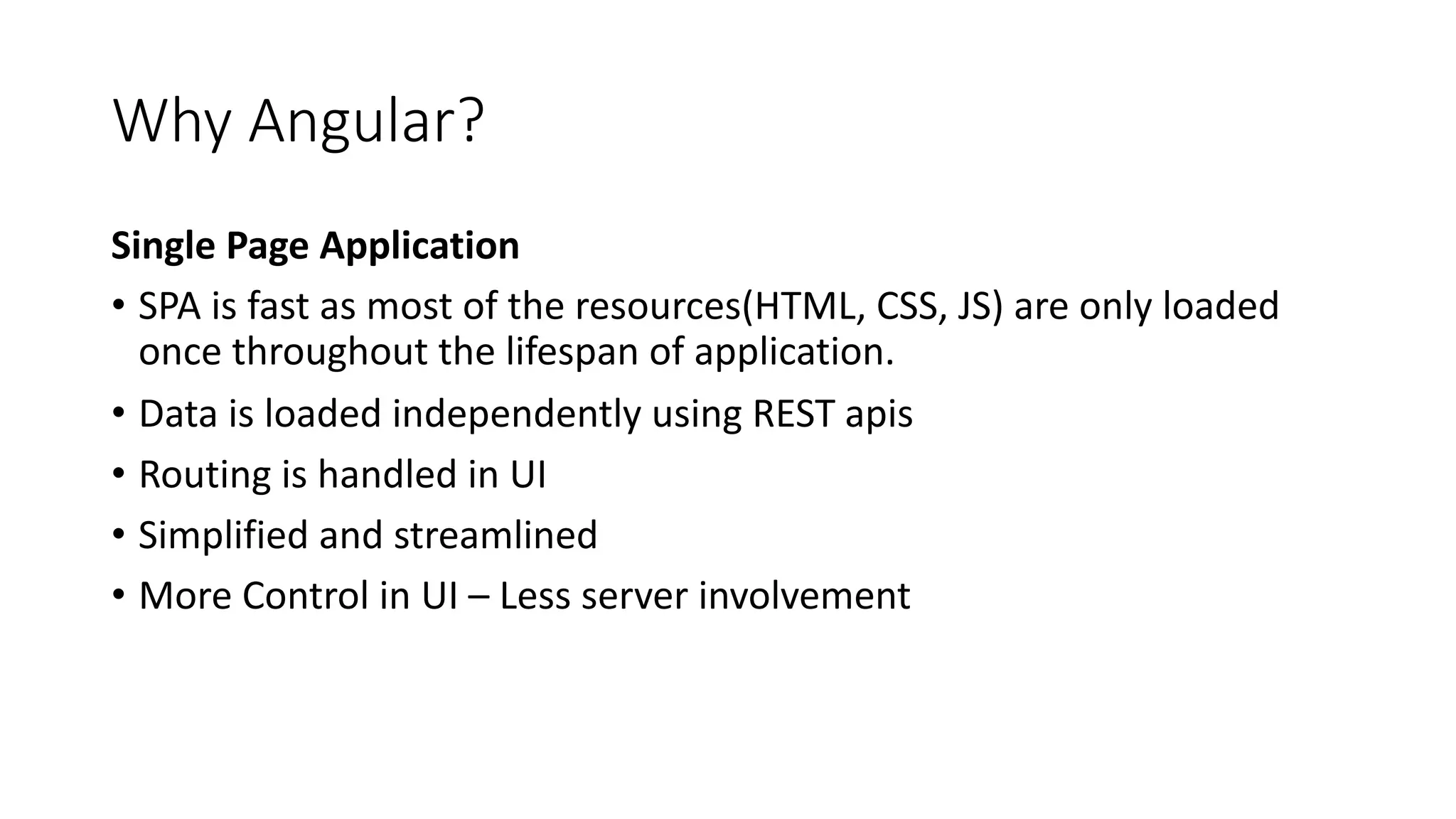 Why Angular? Single Page Application • SPA is fast as most of the resources(HTML, CSS, JS) are only loaded once throughout the lifespan of application. • Data is loaded independently using REST apis • Routing is handled in UI • Simplified and streamlined • More Control in UI – Less server involvement 