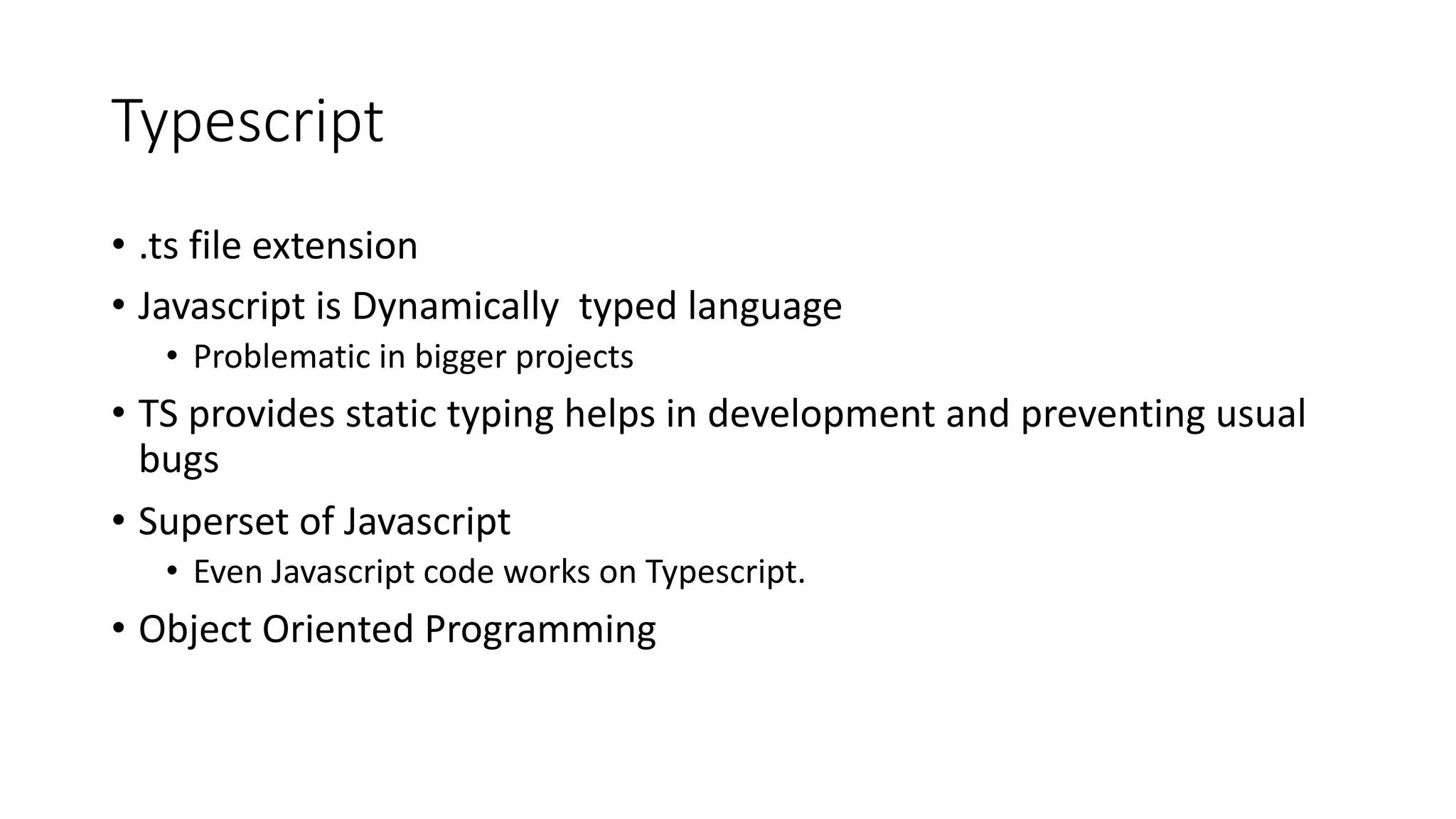Typescript • .ts file extension • Javascript is Dynamically typed language • Problematic in bigger projects • TS provides static typing helps in development and preventing usual bugs • Superset of Javascript • Even Javascript code works on Typescript. • Object Oriented Programming 