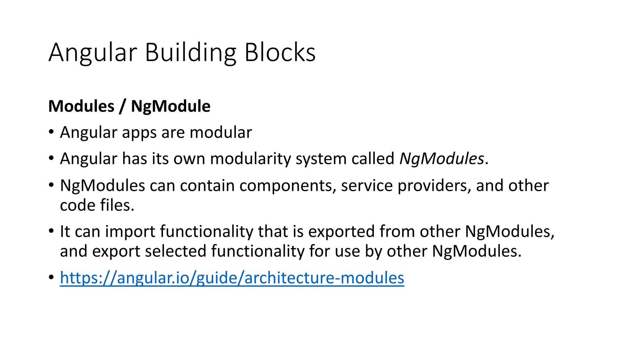 Angular Building Blocks Modules / NgModule • Angular apps are modular • Angular has its own modularity system called NgModules. • NgModules can contain components, service providers, and other code files. • It can import functionality that is exported from other NgModules, and export selected functionality for use by other NgModules. • https://angular.io/guide/architecture-modules 