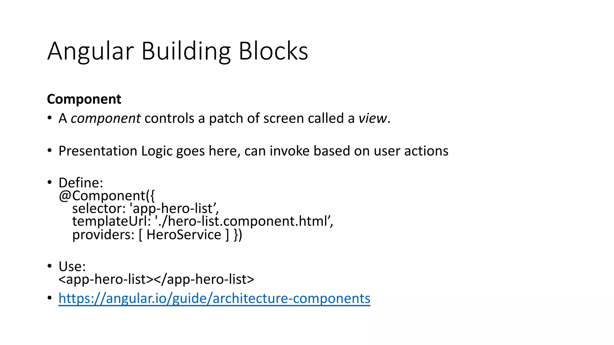 Angular Building Blocks Component • A component controls a patch of screen called a view. • Presentation Logic goes here, can invoke based on user actions • Define: @Component({ selector: 'app-hero-list’, templateUrl: './hero-list.component.html’, providers: [ HeroService ] }) • Use: <app-hero-list></app-hero-list> • https://angular.io/guide/architecture-components 