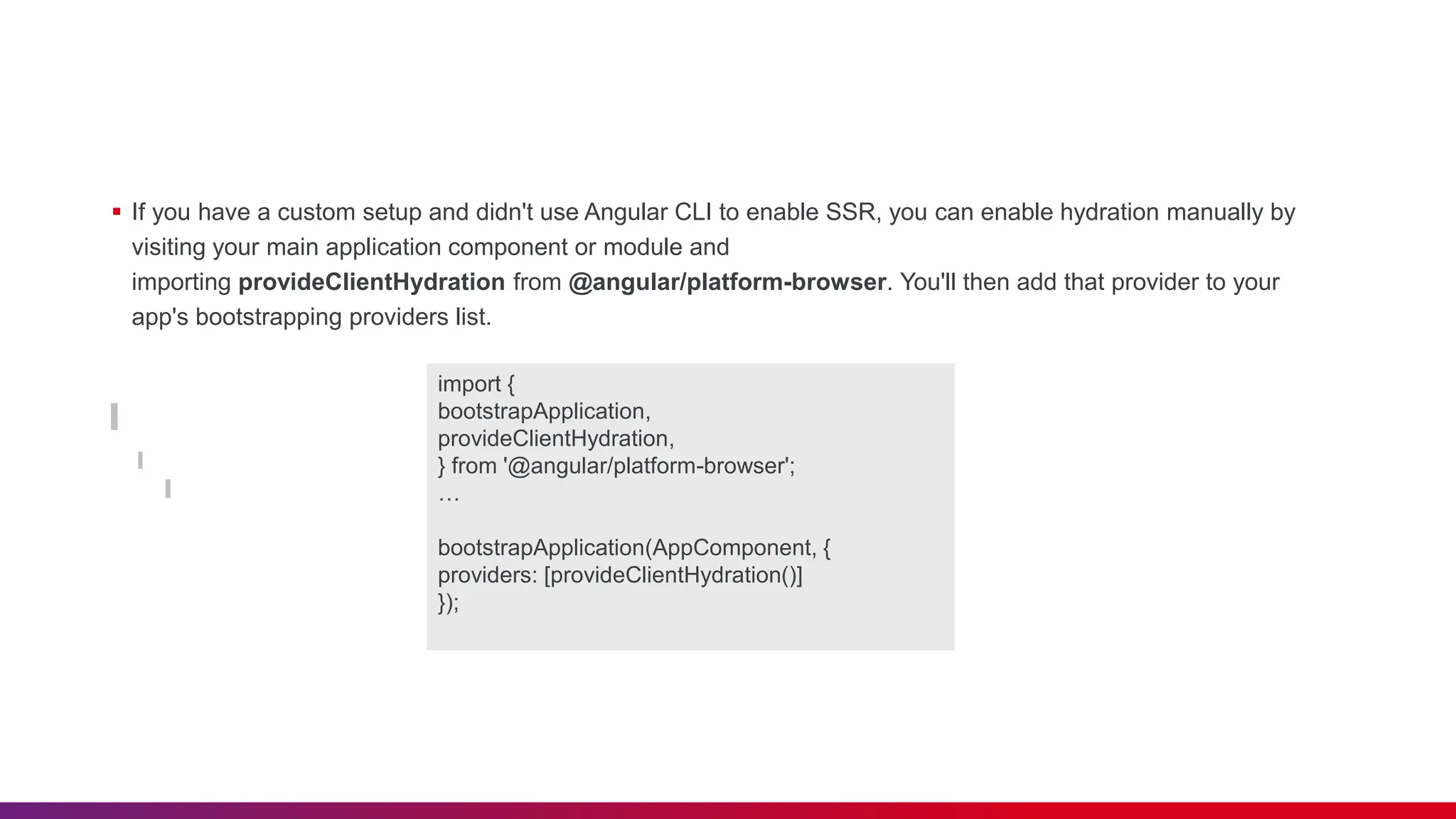  If you have a custom setup and didn't use Angular CLI to enable SSR, you can enable hydration manually by visiting your main application component or module and importing provideClientHydration from @angular/platform-browser. You'll then add that provider to your app's bootstrapping providers list. import { bootstrapApplication, provideClientHydration, } from '@angular/platform-browser'; … bootstrapApplication(AppComponent, { providers: [provideClientHydration()] }); 