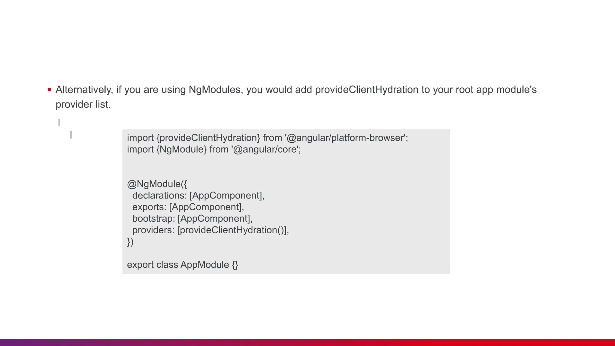  Alternatively, if you are using NgModules, you would add provideClientHydration to your root app module's provider list. import {provideClientHydration} from '@angular/platform-browser'; import {NgModule} from '@angular/core'; @NgModule({ declarations: [AppComponent], exports: [AppComponent], bootstrap: [AppComponent], providers: [provideClientHydration()], }) export class AppModule {} 