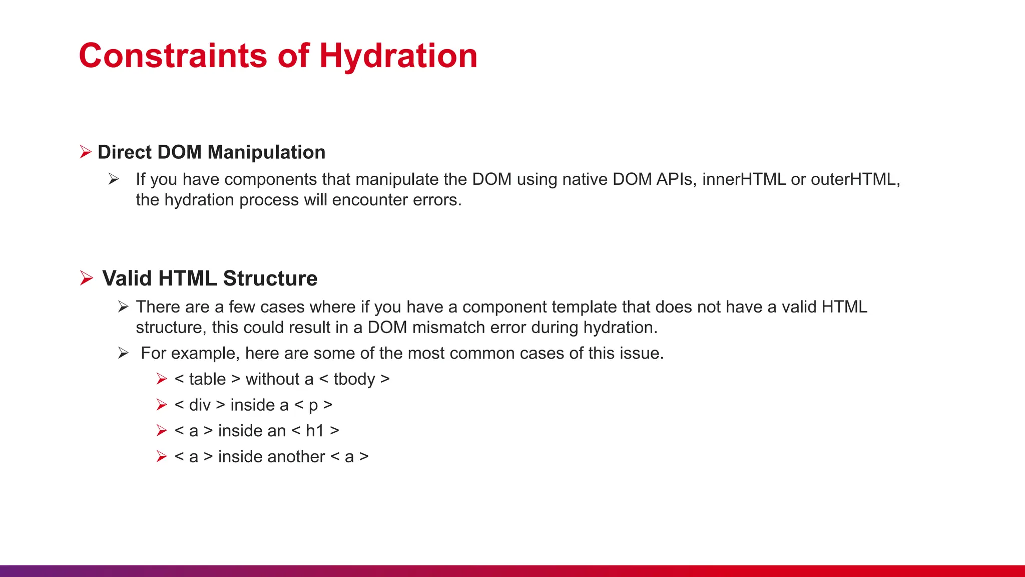 Constraints of Hydration  Direct DOM Manipulation  If you have components that manipulate the DOM using native DOM APIs, innerHTML or outerHTML, the hydration process will encounter errors.  Valid HTML Structure  There are a few cases where if you have a component template that does not have a valid HTML structure, this could result in a DOM mismatch error during hydration.  For example, here are some of the most common cases of this issue.  < table > without a < tbody >  < div > inside a < p >  < a > inside an < h1 >  < a > inside another < a > 