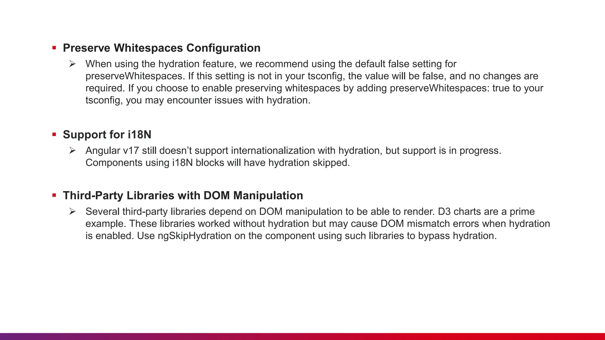  Preserve Whitespaces Configuration  When using the hydration feature, we recommend using the default false setting for preserveWhitespaces. If this setting is not in your tsconfig, the value will be false, and no changes are required. If you choose to enable preserving whitespaces by adding preserveWhitespaces: true to your tsconfig, you may encounter issues with hydration.  Support for i18N  Angular v17 still doesn’t support internationalization with hydration, but support is in progress. Components using i18N blocks will have hydration skipped.  Third-Party Libraries with DOM Manipulation  Several third-party libraries depend on DOM manipulation to be able to render. D3 charts are a prime example. These libraries worked without hydration but may cause DOM mismatch errors when hydration is enabled. Use ngSkipHydration on the component using such libraries to bypass hydration. 