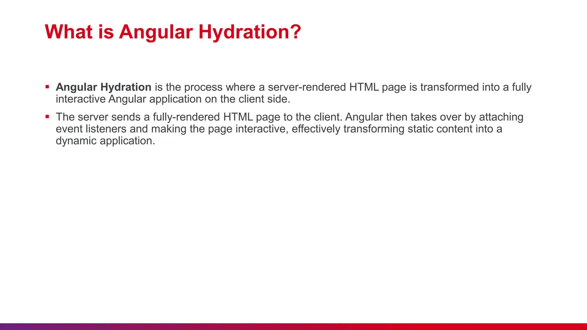 What is Angular Hydration?  Angular Hydration is the process where a server-rendered HTML page is transformed into a fully interactive Angular application on the client side.  The server sends a fully-rendered HTML page to the client. Angular then takes over by attaching event listeners and making the page interactive, effectively transforming static content into a dynamic application. 