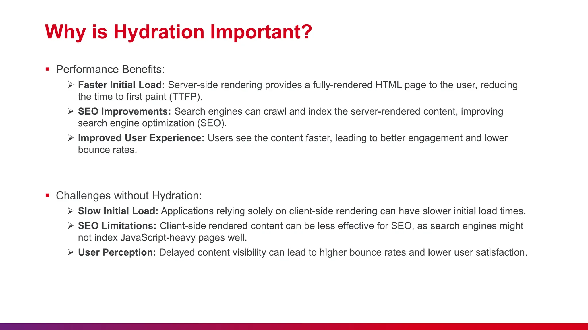 Why is Hydration Important?  Performance Benefits:  Faster Initial Load: Server-side rendering provides a fully-rendered HTML page to the user, reducing the time to first paint (TTFP).  SEO Improvements: Search engines can crawl and index the server-rendered content, improving search engine optimization (SEO).  Improved User Experience: Users see the content faster, leading to better engagement and lower bounce rates.  Challenges without Hydration:  Slow Initial Load: Applications relying solely on client-side rendering can have slower initial load times.  SEO Limitations: Client-side rendered content can be less effective for SEO, as search engines might not index JavaScript-heavy pages well.  User Perception: Delayed content visibility can lead to higher bounce rates and lower user satisfaction. 