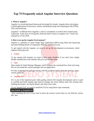 www.credosystemz.com
Top 75 Frequently asked Angular Interview Questions
1. What is Angular?
Angular is a JavaScript-based framework developed by Google. Angular allows developers
to build applications for browsers, mobile, and desktop using web technologies like HTML,
CSS, and JavaScript.
Angular2+ is different from Angular1.x and it is completely re-written from scratch using
Typescript. At the time of writing this, book the latest version of Angular was 7 which was
released on 19 Oct 2018.
2. How to set up the Angular Environment?
Angular is a platform to create Single Page Application (SPA) using Html and Typescript,
and main building block is Component, Modules, and Services etc.
To get started with the Angular, we need to set up the development environment, which
requires following tools.
• Nodejs
To get started with Angular, we need to have node installed; if you don’t have nodejs
already installed into your machine then you can find the setup.
• Npm
Npm stands for Node Package Manager, and it contains the command-line client and using
this we can install the various packages into our application.
For that, it manages the package registry with the complete details about the package, name,
version, issue etc.
• Angular CLI
CLI is one of the important parts while getting started with Angular development and it is used
to scaffold and build Angular app faster.It manages the entire tedious tasks like creating files,
building the project, serving the project and many more tasks.
To use Angular CLI, we need to install the CLI by using below npm command.
npm install -g @angular/cli
After installing the CLI, if you want to know the current version then we can find the version
like this.
 