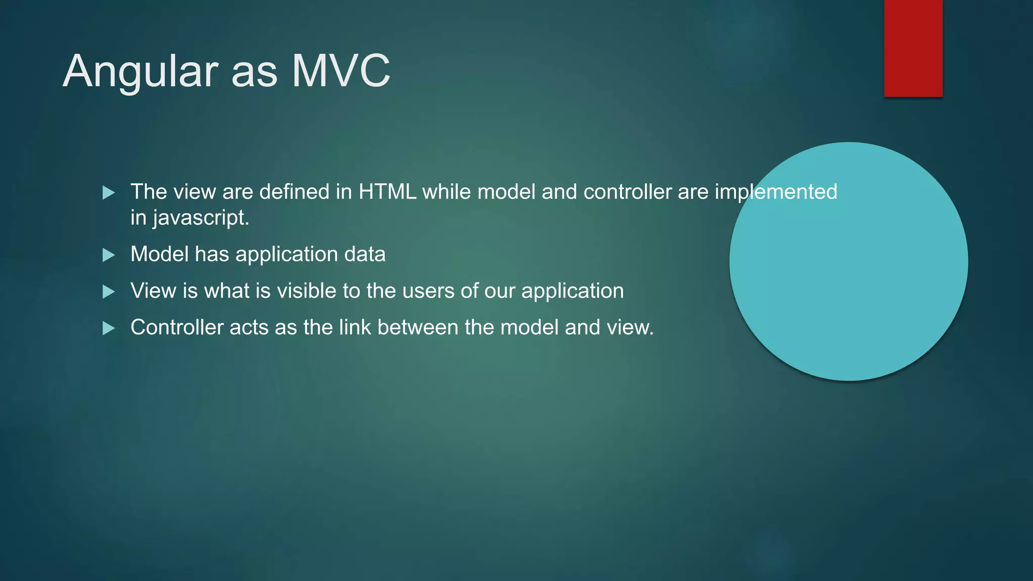 Angular as MVC
 The view are defined in HTML while model and controller are implemented
in javascript.
 Model has application data
 View is what is visible to the users of our application
 Controller acts as the link between the model and view.
 