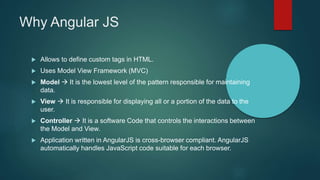 Why Angular JS
 Allows to define custom tags in HTML.
 Uses Model View Framework (MVC)
 Model  It is the lowest level of the pattern responsible for maintaining
data.
 View  It is responsible for displaying all or a portion of the data to the
user.
 Controller  It is a software Code that controls the interactions between
the Model and View.
 Application written in AngularJS is cross-browser compliant. AngularJS
automatically handles JavaScript code suitable for each browser.
 