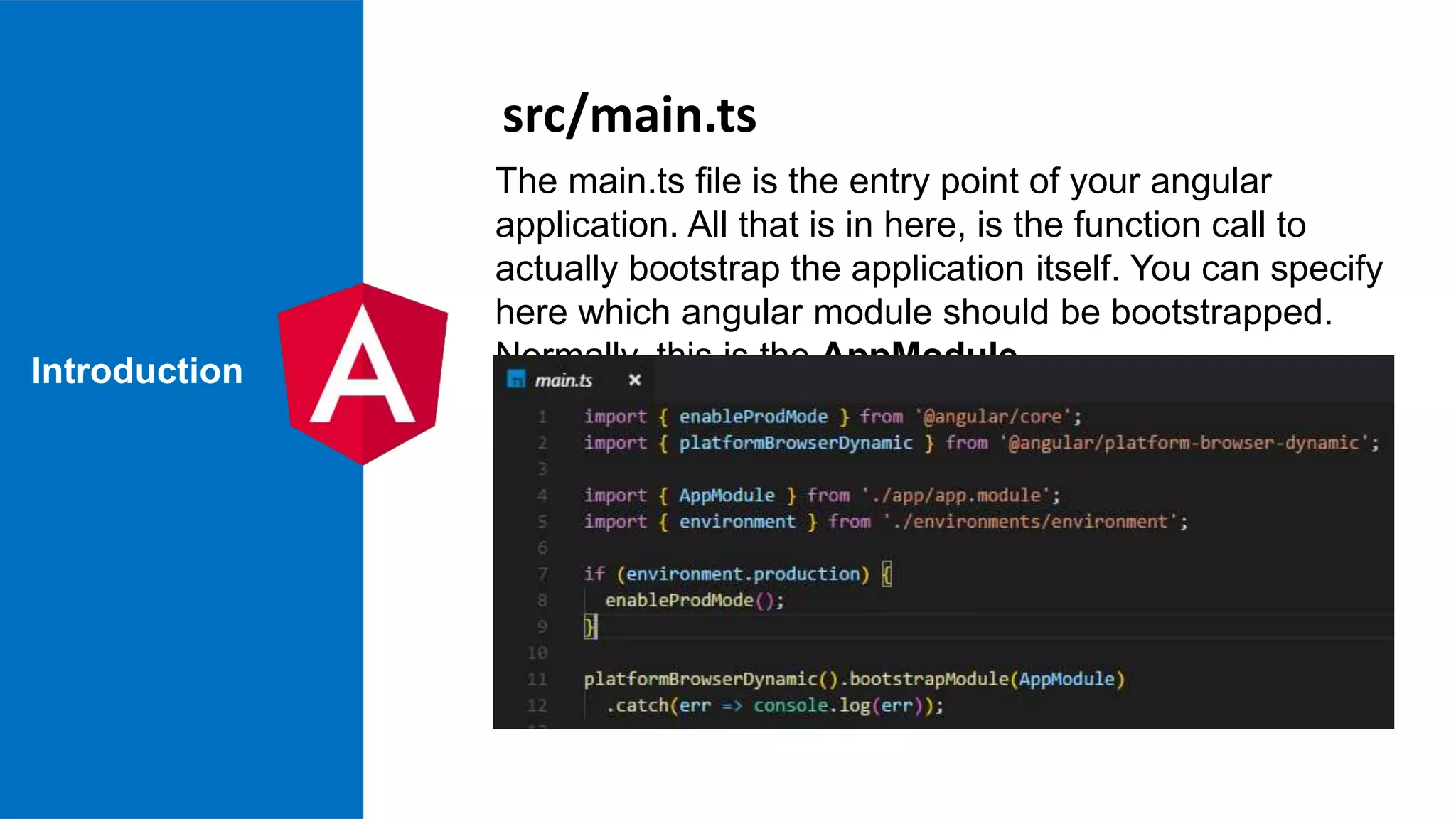 Introduction The main.ts file is the entry point of your angular application. All that is in here, is the function call to actually bootstrap the application itself. You can specify here which angular module should be bootstrapped. Normally, this is the AppModule src/main.ts 