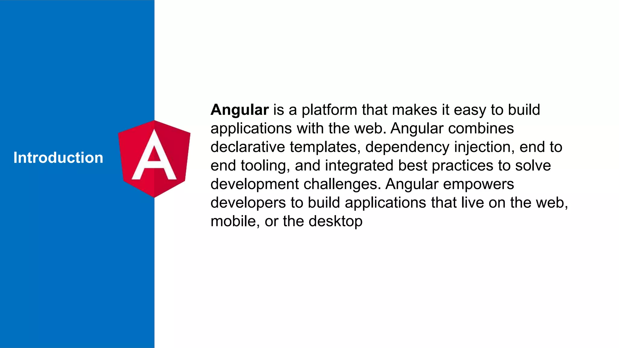 Introduction Angular is a platform that makes it easy to build applications with the web. Angular combines declarative templates, dependency injection, end to end tooling, and integrated best practices to solve development challenges. Angular empowers developers to build applications that live on the web, mobile, or the desktop 