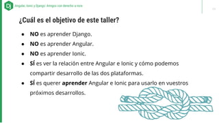 ● NO es aprender Django.
● NO es aprender Angular.
● NO es aprender Ionic.
● SÍ es ver la relación entre Angular e Ionic y cómo podemos
compartir desarrollo de las dos plataformas.
● SÍ es querer aprender Angular e Ionic para usarlo en vuestros
próximos desarrollos.
ABOUT US - Our recipes for successAngular, Ionic y Django: Amigos con derecho a roce
¿Cuál es el objetivo de este taller?
11
 