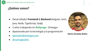 ● Desarrollador Frontend & Backend (Angular, Ionic,
Java, Node, TypeScript, Gulp)
● 2 años trabajando en BeDjango - Emergya
● Apasionado por la tecnología y la programación
● igonzalez@emergya.com
● @nachogbullon
ABOUT US - Our recipes for successAngular, Ionic y Django: Amigos con derecho a roce
¿Quiénes somos?
Nacho González Bullón
4
 