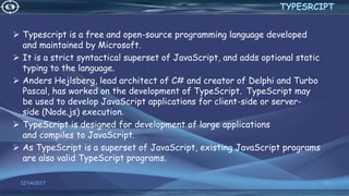  Typescript is a free and open-source programming language developed
and maintained by Microsoft.
 It is a strict syntactical superset of JavaScript, and adds optional static
typing to the language.
 Anders Hejlsberg, lead architect of C# and creator of Delphi and Turbo
Pascal, has worked on the development of TypeScript. TypeScript may
be used to develop JavaScript applications for client-side or server-
side (Node.js) execution.
 TypeScript is designed for development of large applications
and compiles to JavaScript.
 As TypeScript is a superset of JavaScript, existing JavaScript programs
are also valid TypeScript programs.
12/14/2017 12
TYPESRCIPT
 