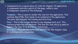  Components are a logical piece of code for Angular JS application.
A component controls a patch of the page, called a view.
A Component consists of the following:
• Template − This is used to render the view for the application. This
contains the HTML that needs to be rendered in the application.
This part also includes the binding and directives.
• Class − This is like a class defined in any language such as C. This
contains properties and methods. This has the code which is used to
support the view. It is defined in TypeScript.
• Metadata − This has the extra data defined for the Angular class.
It is defined with a decorator.
12/01/2017 17
COMPONENTS
 