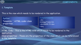 12/01/2017 18
1.Template
This is the view which needs to be rendered in the application.
Parameters
HTML Code − This is the HTML code which needs to be rendered in the
application.
Class properties − These are the properties of the class which can be referenced
in the template.
COMPONENTS
Syntax:
Template: ' <HTML code> class
properties '
Example(template):
<div>
<h1>{{appTitle}}</h1>
<div>SNIPE IT</div>
</div>
 