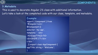 12/01/2017 20
3.Metadata
This is used to decorate Angular JS class with additional information.
Let’s take a look at the completed code with our class, template, and metadata.
COMPONENTS
Example:
import { Component } from
'@angular/core';
@Component ({
selector: 'my-app',
template: ` <div>
<h1>{{appTitle}}</h1>
<div>SNIPE IT</div>
</div> `
, }) export class AppComponent {
appTitle: string = 'Welcome';
}
 