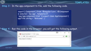 12/01/2017 22
Step 3 − In the app.component.ts file, add the following code.
Step 4 − Run the code in the browser, you will get the following output.
TEMPLATES
import { Component } from '@angular/core'; @Component
({ selector: 'my-app', templateUrl:
'app/app.component.html' }) export class AppComponent {
appTitle: string = 'Welcome'; }
 