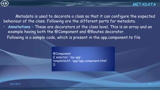 @Component
({ selector: 'my-app',
templateUrl: 'app/app.component.html'
})
12/01/2017 23
Metadata is used to decorate a class so that it can configure the expected
behaviour of the class. Following are the different parts for metadata.
• Annotations − These are decorators at the class level. This is an array and an
example having both the @Component and @Routes decorator.
Following is a sample code, which is present in the app.component.ts file
METADATA
 