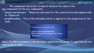 Following is an example code.
export class AppComponent {
@Environment(‘test’) appTitle: string =
'Welcome'; }
12/01/2017 24
The component decorator is used to declare the class in the
app.component.ts file as a component.
• Design:paramtypes − These are only used for the constructors and applied only
to Typescript.
• propMetadata − This is the metadata which is applied to the properties of the
class.
Here, the @Environment is the metadata applied to the property appTitle and the
value given is ‘test’.
METADATA
 