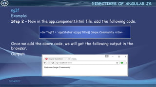 12/14/2017 33
ngIf
Example:
Step 2 − Now in the app.component.html file, add the following code.
Once we add the above code, we will get the following output in the
browser.
Output:
DIRECTIVES OF ANGULAR JS
<div *ngIf = 'appStatus'>{{appTitle}} Snipe Community </div>
 